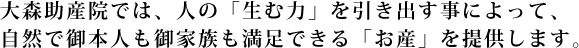 大森助産院では、人の「生む力」を引き出す事によって、自然で御本人も御家族も満足できる「お産」を提供します。